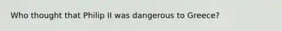 Who thought that Philip II was dangerous to Greece?