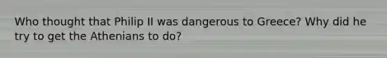 Who thought that Philip II was dangerous to Greece? Why did he try to get the Athenians to do?