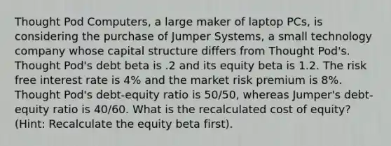 Thought Pod Computers, a large maker of laptop PCs, is considering the purchase of Jumper Systems, a small technology company whose capital structure differs from Thought Pod's. Thought Pod's debt beta is .2 and its equity beta is 1.2. The risk free interest rate is 4% and the market risk premium is 8%. Thought Pod's debt-equity ratio is 50/50, whereas Jumper's debt-equity ratio is 40/60. What is the recalculated cost of equity? (Hint: Recalculate the equity beta first).