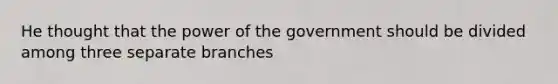 He thought that the power of the government should be divided among three separate branches