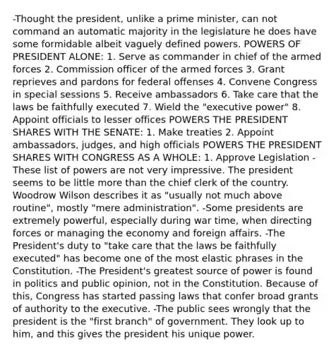 -Thought the president, unlike a prime minister, can not command an automatic majority in the legislature he does have some formidable albeit vaguely defined powers. POWERS OF PRESIDENT ALONE: 1. Serve as commander in chief of the armed forces 2. Commission officer of the armed forces 3. Grant reprieves and pardons for federal offenses 4. Convene Congress in special sessions 5. Receive ambassadors 6. Take care that the laws be faithfully executed 7. Wield the "executive power" 8. Appoint officials to lesser offices POWERS THE PRESIDENT SHARES WITH THE SENATE: 1. Make treaties 2. Appoint ambassadors, judges, and high officials POWERS THE PRESIDENT SHARES WITH CONGRESS AS A WHOLE: 1. Approve Legislation -These list of powers are not very impressive. The president seems to be little more than the chief clerk of the country. Woodrow Wilson describes it as "usually not much above routine", mostly "mere administration". -Some presidents are extremely powerful, especially during war time, when directing forces or managing the economy and foreign affairs. -The President's duty to "take care that the laws be faithfully executed" has become one of the most elastic phrases in the Constitution. -The President's greatest source of power is found in politics and public opinion, not in the Constitution. Because of this, Congress has started passing laws that confer broad grants of authority to the executive. -The public sees wrongly that the president is the "first branch" of government. They look up to him, and this gives the president his unique power.