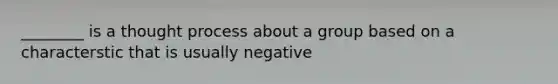 ________ is a thought process about a group based on a characterstic that is usually negative