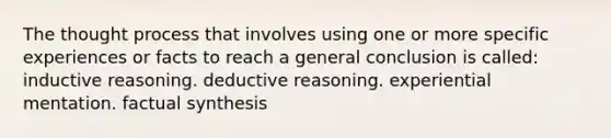 The thought process that involves using one or more specific experiences or facts to reach a general conclusion is called: inductive reasoning. deductive reasoning. experiential mentation. factual synthesis