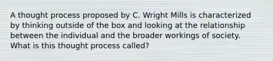 A thought process proposed by C. Wright Mills is characterized by thinking outside of the box and looking at the relationship between the individual and the broader workings of society. What is this thought process called?