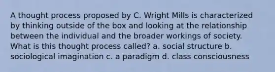 A thought process proposed by C. Wright Mills is characterized by thinking outside of the box and looking at the relationship between the individual and the broader workings of society. What is this thought process called? a. social structure b. sociological imagination c. a paradigm d. class consciousness