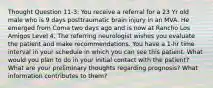 Thought Question 11-3: You receive a referral for a 23 Yr old male who is 9 days posttraumatic brain injury in an MVA. He emerged from Coma two days ago and is now at Rancho Los Amigos Level 4. The referring neurologist wishes you evaluate the patient and make recommendations. You have a 1-hr time interval in your schedule in which you can see this patient. What would you plan to do in your initial contact with the patient? What are your preliminary thoughts regarding prognosis? What information contributes to them?