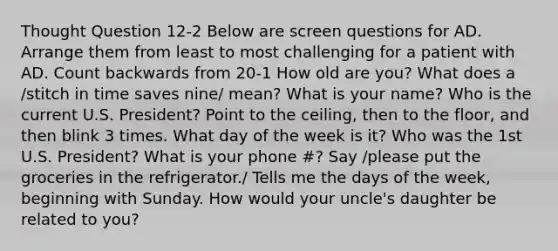 Thought Question 12-2 Below are screen questions for AD. Arrange them from least to most challenging for a patient with AD. Count backwards from 20-1 How old are you? What does a /stitch in time saves nine/ mean? What is your name? Who is the current U.S. President? Point to the ceiling, then to the floor, and then blink 3 times. What day of the week is it? Who was the 1st U.S. President? What is your phone #? Say /please put the groceries in the refrigerator./ Tells me the days of the week, beginning with Sunday. How would your uncle's daughter be related to you?