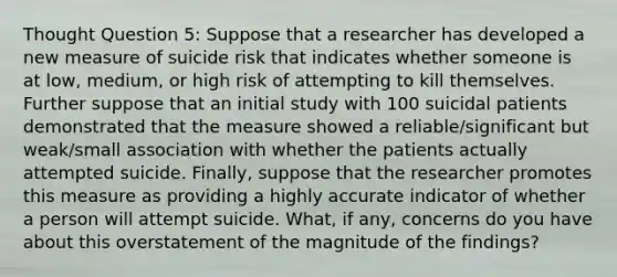 Thought Question 5: Suppose that a researcher has developed a new measure of suicide risk that indicates whether someone is at low, medium, or high risk of attempting to kill themselves. Further suppose that an initial study with 100 suicidal patients demonstrated that the measure showed a reliable/significant but weak/small association with whether the patients actually attempted suicide. Finally, suppose that the researcher promotes this measure as providing a highly accurate indicator of whether a person will attempt suicide. What, if any, concerns do you have about this overstatement of the magnitude of the findings?