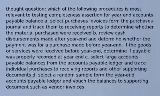 thought question: which of the following procedures is most relevant to testing completeness assertion for year end accounts payable balance a. select purchases invoices form the purchases journal and trace them to receiving reports to determine whether the material purchased were received b. review cash disbursements made after year-end and determine whether the payment was for a purchase made before year-end. If the goods or services were received before year-end, determine if payable was properly recorded at year end c. select large accounts payable balances from the accounts payable ledger and trace individual purchases to receiving reports and other supporting documents d. select a random sample form the year-end accounts payable ledger and vouch the balances to supporting document such as vendor invoices