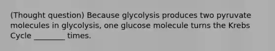 (Thought question) Because glycolysis produces two pyruvate molecules in glycolysis, one glucose molecule turns the Krebs Cycle ________ times.