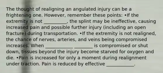 The thought of realigning an angulated injury can be a frightening one. However, remember these points: •If the extremity is not __________, the splint may be ineffective, causing increased pain and possible further injury (including an open fracture) during transportation. •If the extremity is not realigned, the chance of nerves, arteries, and veins being compromised increases. When ____________ ________ is compromised or shut down, tissues beyond the injury become starved for oxygen and die. •Pain is increased for only a moment during realignment under traction. Pain is reduced by effective ____________.