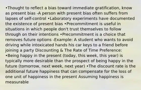 •Thought to reflect a bias toward immediate gratification, know as present bias -A person with present bias often suffers from lapses of self-control •Laboratory experiments have documented the existence of present bias •Precommitment is useful in situations in which people don't trust themselves to follow through on their intentions •Precommitment is a choice that removes future options -Example: A student who wants to avoid driving while intoxicated hands his car keys to a friend before joining a party Discounting & The Rate of Time Preference: •Being happy in the present (today, this week, this year) is typically more desirable than the prospect of being happy in the future (tomorrow, next week, next year) •The discount rate is the additional future happiness that can compensate for the loss of one unit of happiness in the present Assuming happiness is measurable