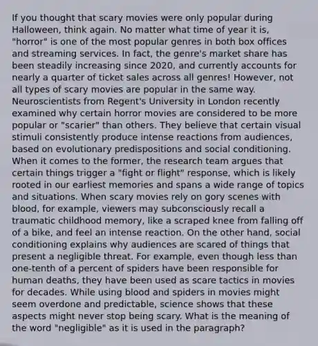 If you thought that scary movies were only popular during Halloween, think again. No matter what time of year it is, "horror" is one of the most popular genres in both box offices and streaming services. In fact, the genre's market share has been steadily increasing since 2020, and currently accounts for nearly a quarter of ticket sales across all genres! However, not all types of scary movies are popular in the same way. Neuroscientists from Regent's University in London recently examined why certain horror movies are considered to be more popular or "scarier" than others. They believe that certain visual stimuli consistently produce intense reactions from audiences, based on evolutionary predispositions and social conditioning. When it comes to the former, the research team argues that certain things trigger a "fight or flight" response, which is likely rooted in our earliest memories and spans a wide range of topics and situations. When scary movies rely on gory scenes with blood, for example, viewers may subconsciously recall a traumatic childhood memory, like a scraped knee from falling off of a bike, and feel an intense reaction. On the other hand, social conditioning explains why audiences are scared of things that present a negligible threat. For example, even though less than one-tenth of a percent of spiders have been responsible for human deaths, they have been used as scare tactics in movies for decades. While using blood and spiders in movies might seem overdone and predictable, science shows that these aspects might never stop being scary. What is the meaning of the word "negligible" as it is used in the paragraph?