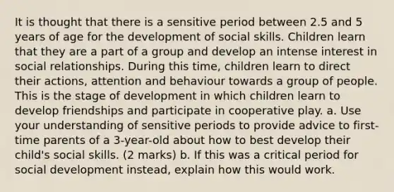 It is thought that there is a sensitive period between 2.5 and 5 years of age for the development of social skills. Children learn that they are a part of a group and develop an intense interest in social relationships. During this time, children learn to direct their actions, attention and behaviour towards a group of people. This is the stage of development in which children learn to develop friendships and participate in cooperative play. a. Use your understanding of sensitive periods to provide advice to first-time parents of a 3-year-old about how to best develop their child's social skills. (2 marks) b. If this was a critical period for social development instead, explain how this would work.