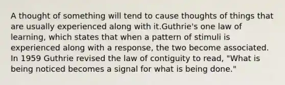 A thought of something will tend to cause thoughts of things that are usually experienced along with it.Guthrie's one law of learning, which states that when a pattern of stimuli is experienced along with a response, the two become associated. In 1959 Guthrie revised the law of contiguity to read, "What is being noticed becomes a signal for what is being done."