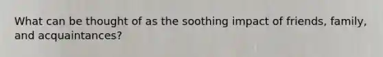 What can be thought of as the soothing impact of friends, family, and acquaintances?