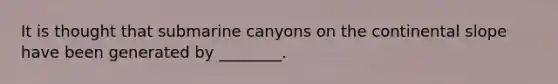 It is thought that submarine canyons on the continental slope have been generated by ________.