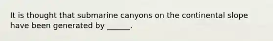 It is thought that submarine canyons on the continental slope have been generated by ______.