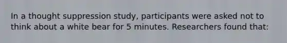 In a thought suppression study, participants were asked not to think about a white bear for 5 minutes. Researchers found that: