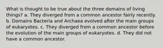 What is thought to be true about the three domains of living things? a. They diverged from a common ancestor fairly recently. b. Domains Bacteria and Archaea evolved after the main groups of eukaryotes. c. They diverged from a common ancestor before the evolution of the main groups of eukaryotes. d. They did not have a common ancestor.