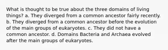 What is thought to be true about the three domains of living things? a. They diverged from a common ancestor fairly recently. b. They diverged from a common ancestor before the evolution of the main groups of eukaryotes. c. They did not have a common ancestor. d. Domains Bacteria and Archaea evolved after the main groups of eukaryotes.