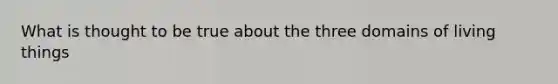 What is thought to be true about the three domains of living things