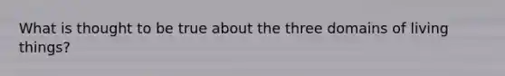 What is thought to be true about the three domains of living things?