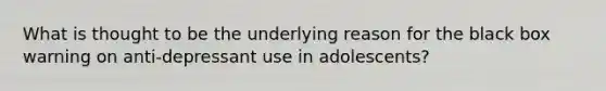 What is thought to be the underlying reason for the black box warning on anti-depressant use in adolescents?