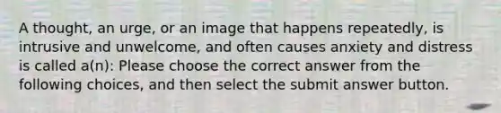 A thought, an urge, or an image that happens repeatedly, is intrusive and unwelcome, and often causes anxiety and distress is called a(n): Please choose the correct answer from the following choices, and then select the submit answer button.