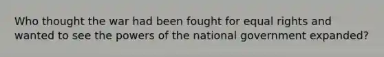 Who thought the war had been fought for equal rights and wanted to see the powers of the national government expanded?