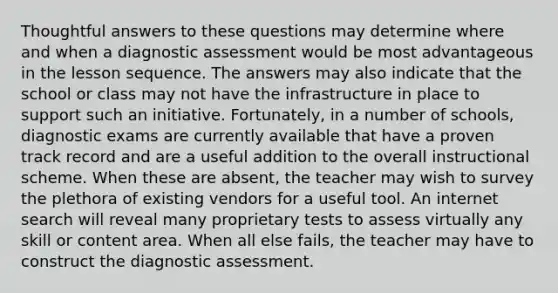 Thoughtful answers to these questions may determine where and when a diagnostic assessment would be most advantageous in the lesson sequence. The answers may also indicate that the school or class may not have the infrastructure in place to support such an initiative. Fortunately, in a number of schools, diagnostic exams are currently available that have a proven track record and are a useful addition to the overall instructional scheme. When these are absent, the teacher may wish to survey the plethora of existing vendors for a useful tool. An internet search will reveal many proprietary tests to assess virtually any skill or content area. When all else fails, the teacher may have to construct the diagnostic assessment.