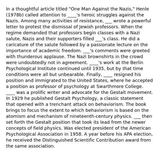 In a thoughtful article titled "One Man Against the Nazis," Henle (1978b) called attention to ____'s heroic struggles against the Nazis. Among many activities of resistance, ___ wrote a powerful letter to protest the dismissal of Jewish professors. When the regime demanded that professors begin classes with a Nazi salute, Nazis and their supporters filled ___'s class. He did a caricature of the salute followed by a passionate lecture on the importance of academic freedom. ___'s comments were greeted with thunderous applause. The Nazi brownshirts in the crowd were undoubtedly not in agreement. ____'s work at the Berlin Psychological Institute continued until 1935, but by that time conditions were all but unbearable. Finally, ____ resigned his position and immigrated to the United States, where he accepted a position as professor of psychology at Swarthmore College. ____ was a prolific writer and advocate for the Gestalt movement. In 1929 he published Gestalt Psychology, a classic statement that opened with a trenchant attack on behaviorism. The book brings to focus the extent to which behaviorism is based on the atomism and mechanism of nineteenth-century physics. ___ then set forth the Gestalt position that took its lead from the newer concepts of field physics. Was elected president of the American Psychological Association in 1958. A year before his APA election, he received the Distinguished Scientific Contribution award from the same association.