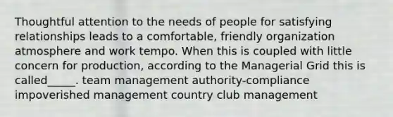 Thoughtful attention to the needs of people for satisfying relationships leads to a comfortable, friendly organization atmosphere and work tempo. When this is coupled with little concern for production, according to the Managerial Grid this is called_____. team management authority-compliance impoverished management country club management