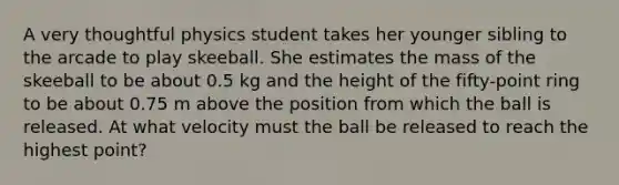 A very thoughtful physics student takes her younger sibling to the arcade to play skeeball. She estimates the mass of the skeeball to be about 0.5 kg and the height of the fifty-point ring to be about 0.75 m above the position from which the ball is released. At what velocity must the ball be released to reach the highest point?