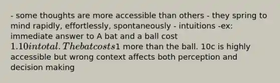 - some thoughts are more accessible than others - they spring to mind rapidly, effortlessly, spontaneously - intuitions -ex: immediate answer to A bat and a ball cost 1.10 in total. The bat costs1 more than the ball. 10c is highly accessible but wrong context affects both perception and decision making