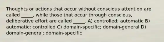 Thoughts or actions that occur without conscious attention are called _____, while those that occur through conscious, deliberative effort are called _____. A) controlled; automatic B) automatic; controlled C) domain-specific; domain-general D) domain-general; domain-specific