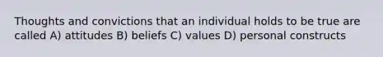 Thoughts and convictions that an individual holds to be true are called A) attitudes B) beliefs C) values D) personal constructs