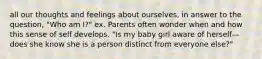 all our thoughts and feelings about ourselves, in answer to the question, "Who am I?" ex. Parents often wonder when and how this sense of self develops. "Is my baby girl aware of herself—does she know she is a person distinct from everyone else?"