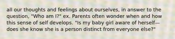 all our thoughts and feelings about ourselves, in answer to the question, "Who am I?" ex. Parents often wonder when and how this sense of self develops. "Is my baby girl aware of herself—does she know she is a person distinct from everyone else?"