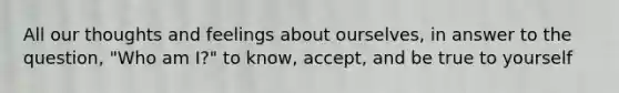 All our thoughts and feelings about ourselves, in answer to the question, "Who am I?" to know, accept, and be true to yourself