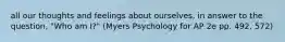 all our thoughts and feelings about ourselves, in answer to the question, "Who am I?" (Myers Psychology for AP 2e pp. 492, 572)