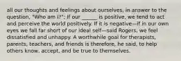 all our thoughts and feelings about ourselves, in answer to the question, "Who am I?"; If our ______ is positive, we tend to act and perceive the world positively. If it is negative—if in our own eyes we fall far short of our ideal self—said Rogers, we feel dissatisfied and unhappy. A worthwhile goal for therapists, parents, teachers, and friends is therefore, he said, to help others know, accept, and be true to themselves.