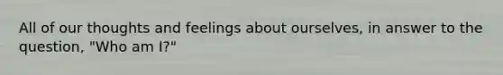 All of our thoughts and feelings about ourselves, in answer to the question, "Who am I?"