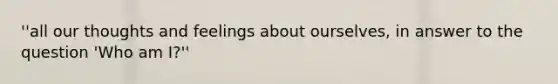''all our thoughts and feelings about ourselves, in answer to the question 'Who am I?''