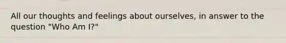 All our thoughts and feelings about ourselves, in answer to the question "Who Am I?"