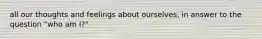 all our thoughts and feelings about ourselves, in answer to the question "who am I?"