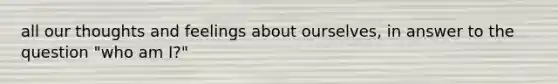 all our thoughts and feelings about ourselves, in answer to the question "who am I?"
