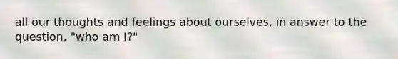 all our thoughts and feelings about ourselves, in answer to the question, "who am I?"
