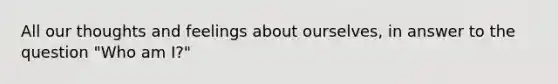 All our thoughts and feelings about ourselves, in answer to the question "Who am I?"