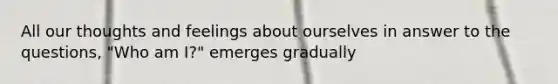 All our thoughts and feelings about ourselves in answer to the questions, "Who am I?" emerges gradually
